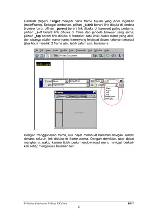 Pelatihan Pembuatan Website UK.Petra BPIP
27
Gantilah properti Target menjadi nama frame tujuan yang Anda inginkan
(mainFrame). Sebagai tambahan, pilihan _blank berarti link dibuka di jendela
browser baru, pilihan _parent berarti link dibuka di frameset paling pertama,
pilihan _self berarti link dibuka di frame dan jendela browser yang sama,
pilihan _top berarti link dibuka di frameset satu level diatas frame yang aktif,
dan sisanya adalah nama-nama frame yang terdapat dalam halaman tersebut
(jika Anda memiliki 2 frame atau lebih dalam satu halaman).
Dengan menggunakan frame, kita dapat membuat halaman navigasi sendiri
dimana seluruh link dibuka di frame utama. Dengan demikian, user dapat
menghemat waktu karena tidak perlu mendownload menu navigasi berkali-
kali setiap mengakses halaman lain.
 