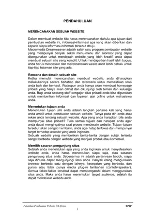 Pelatihan Pembuatan Website UK.Petra. BPIP
1
PENDAHULUAN
MERENCANAKAN SEBUAH WEBSITE
Dalam membuat website kita harus merencanakan dahulu apa tujuan dari
pembuatan website ini, informasi-informasi apa yang akan diberikan dan
kepada siapa informasi-informasi tersebut dituju.
Macromedia Dreamweaver adalah salah satu program pembuatan website
yang mempunyai banyak sekali menu-menu dan tool-tool yang dapat
dipergunakan untuk mendesain website yang lebih kreatif, anda dapat
membuat sebuah site yang komplit. Untuk mendapatkan hasil lebih bagus,
anda harus mendesain dan merencanakan wesite anda lebih dahulu untuk
tiap-tiap halaman site yang ada.
Rencana dan desain sebuah site
Ketika memulai merencanakan membuat website, anda diharapkan
melakukannya secara bertahap dan terencana untuk memastikan situs
anda baik dan berhasil. Walaupun anda hanya akan membuat homepage
pribadi yang hanya akan dilihat dan dikunjungi oleh teman dan keluarga
anda. Bagi anda seorang staff pengajar situs pribadi anda bisa digunakan
untuk memberikan informasi dan layanan ajar online untuk mahasiswa
anda.
Menentukan tujuan anda
Menentukan tujuan site anda adalah langkah pertama kali yang harus
anda ambil untuk pembuatan sebuah website. Tanya pada diri anda atau
rekan anda tentang sebuah website. Apa yang anda harapkan bila anda
mempunyai situs pribadi? Tulis semua tujuan dan harapan anda agar
anda dapat mengingatnya saat proses mendesain website. Tujuan-tujuan
tersebut akan sangat membantu anda agar tetap terfokus dan mempunyai
target terhadap website yang anda inginkan.
Sebuah website yang memberikan berita-berita dengan subjet tertentu
sangat berbeda dengan website yang menjual produk atau komersial.
Memilih sasaran pengunjung situs
Setelah anda menentukan apa yang anda inginkan untuk menyelesaikan
website anda, anda harus menentukan siapa saja, atau sasaran
pengunjung situs anda. Sebenarnya ini adalah pertanyaan bodoh, siapa
saja didunia dapat mengunjungi situs anda. Banyak orang mengunakan
browser berbeda satu dengan lainnya, kecepatan yang berbeda, dan
punya atau tidak punya media plug-in tambahan (contoh=speaker).
Semua faktor-faktor tersebut dapat mempengaruhi dalam menggunakan
situs anda. Maka anda harus menentukan target audience, setelah itu
dapat mendesain website anda.
 