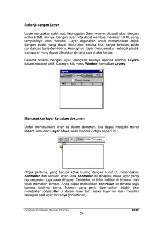 Pelatihan Pembuatan Website UK.Petra BPIP
28
Bekerja dengan Layer
Layer merupakan salah satu keunggulan Dreamweaver dibandingkan dengan
editor HTML lainnya. Dengan layer, kita dapat membuat halaman HTML yang
tampilannya lebih fleksibel. Layer digunakan untuk menampilkan objek
dengan posisi yang dapat diatur-atur sesuka kita, tanpa terbatas pada
pandangan baris-demi-baris. Analoginya, layer diumpamakan sebagai plastik
transparan yang dapat diletakkan dimana saja di atas kertas.
Selama bekerja dengan layer, alangkah baiknya apabila window Layers
dalam keadaan aktif. Caranya, klik menu Window, kemudian Layers.
Memasukkan layer ke dalam dokumen
Untuk memasukkan layer ke dalam dokumen, kita dapat mengklik menu
Insert, kemudian Layer. Maka, akan muncul 2 objek seperti ini :
Objek pertama, yang berupa kotak kuning dengan huruf C, menandakan
controller dari sebuah layer. Jika controller ini dihapus, maka layer yang
bersangkutan juga akan dihapus. Controller ini tidak terlihat di browser dan
tidak memakan tempat. Anda dapat meletakkan controller ini dimana saja
karena hasilnya sama. Namun yang perlu diperhatikan adalah jika
meletakkan controller di dalam layer lain, maka layer ini akan memiliki
sebagian sifat layer induknya (inheritance).
 