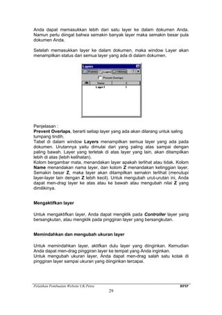 Pelatihan Pembuatan Website UK.Petra BPIP
29
Anda dapat memasukkan lebih dari satu layer ke dalam dokumen Anda.
Namun perlu diingat bahwa semakin banyak layer maka semakin besar pula
dokumen Anda.
Setelah memasukkan layer ke dalam dokumen, maka window Layer akan
menampilkan status dari semua layer yang ada di dalam dokumen.
Penjelasan :
Prevent Overlaps, berarti setiap layer yang ada akan dilarang untuk saling
tumpang tindih.
Tabel di dalam window Layers menampilkan semua layer yang ada pada
dokumen. Urutannya yaitu dimulai dari yang paling atas sampai dengan
paling bawah. Layer yang terletak di atas layer yang lain, akan ditampilkan
lebih di atas (lebih kelihatan).
Kolom bergambar mata, menandakan layer apakah terlihat atau tidak. Kolom
Name menandakan nama layer, dan kolom Z menandakan ketinggian layer.
Semakin besar Z, maka layer akan ditampilkan semakin terlihat (menutupi
layer-layer lain dengan Z lebih kecil). Untuk mengubah urut-urutan ini, Anda
dapat men-drag layer ke atas atau ke bawah atau mengubah nilai Z yang
dimilikinya.
Mengaktifkan layer
Untuk mengaktifkan layer, Anda dapat mengklik pada Controller layer yang
bersangkutan, atau mengklik pada pinggiran layer yang bersangkutan.
Memindahkan dan mengubah ukuran layer
Untuk memindahkan layer, aktifkan dulu layer yang diinginkan. Kemudian
Anda dapat men-drag pinggiran layer ke tempat yang Anda inginkan.
Untuk mengubah ukuran layer, Anda dapat men-drag salah satu kotak di
pinggiran layer sampai ukuran yang diinginkan tercapai.
 