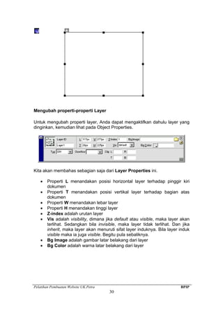 Pelatihan Pembuatan Website UK.Petra BPIP
30
Mengubah properti-properti Layer
Untuk mengubah properti layer, Anda dapat mengaktifkan dahulu layer yang
dinginkan, kemudian lihat pada Object Properties.
Kita akan membahas sebagian saja dari Layer Properties ini.
• Properti L menandakan posisi horizontal layer terhadap pinggir kiri
dokumen
• Properti T menandakan posisi vertikal layer terhadap bagian atas
dokumen
• Properti W menandakan lebar layer
• Properti H menandakan tinggi layer
• Z-index adalah urutan layer
• Vis adalah visibility, dimana jika default atau visible, maka layer akan
terlihat. Sedangkan bila invisible, maka layer tidak terlihat. Dan jika
inherit, maka layer akan menuruti sifat layer induknya. Bila layer induk
visible maka ia juga visible. Begitu pula sebaliknya.
• Bg Image adalah gambar latar belakang dari layer
• Bg Color adalah warna latar belakang dari layer
 