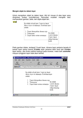 Pelatihan Pembuatan Website UK.Petra BPIP
31
Mengisi objek ke dalam layer
Untuk mengisikan objek ke dalam layer, klik kiri mouse di atas layer yang
diinginkan (bukan controllernya). Kemudian mulailah mengetik atau
memasukkan gambar, table, dan objek-objek lain.
Pada gambar diatas, terdapat 2 buah layer, dimana layer pertama berada di
bawah layer kedua karena Z-index layer pertama lebih kecil dari Z-index
layer kedua. Jika Anda melihat hasilnya pada browser, maka baik controller
maupun pinggiran layer tidak akan terlihat.
 