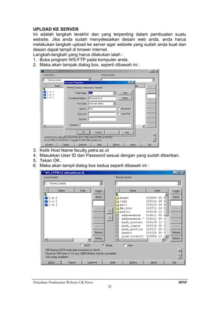 Pelatihan Pembuatan Website UK.Petra BPIP
32
UPLOAD KE SERVER
Ini adalah langkah terakhir dan yang terpenting dalam pembuatan suatu
website. Jika anda sudah menyelesaikan desain web anda, anda harus
melakukan langkah upload ke server agar website yang sudah anda buat dan
desain dapat tampil di brower internet.
Langkah-langkah yang harus dilakukan ialah :
1. Buka program WS-FTP pada komputer anda.
2. Maka akan tampak dialog box, seperti dibawah ini :
3. Ketik Host Name faculty.petra.ac.id
4. Masukkan User ID dan Password sesuai dengan yang sudah diberikan.
5. Tekan OK.
6. Maka akan tampil dialog box kedua seperti dibawah ini :
 