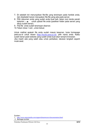 Pelatihan Pembuatan Website UK.Petra BPIP
33
7. Di sebelah kiri menunjukkan file-file yang tersimpan pada hardisk anda,
dan disebelah kanan merupakan file-file yang ada pada server.
8. Pilih dokumen anda yang sudah anda buat tadi, tekan icon tanda panah
kekanan untuk upload file anda (pastikan folder pada server yang
dituju sudah benar).
9. File-file anda sudah tersimpan diserver.
10.Tekan close > exit , untuk keluar.
Untuk melihat apakah file anda sudah masuk keserver, buka homepage
petra.ac.id untuk dosen (http://faculty.petra.ac.id), pilih nama anda. Kalau
sudah benar pasti website yang sudah anda buat akan tampil di browser.
Jika masih ada yang salah atau untuk perbaikan, lakukan langkah seperti
mulai awal.
Sumber :
1. http://www.macromedia.com/support/dreamweaver/documentation.html
2. Berbagai sumber
 