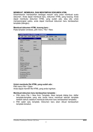 Pelatihan Pembuatan Website UK.Petra BPIP
2
MEMBUAT, MEMBUKA, DAN MENYIMPAN DOKUMEN HTML
Dreamweaver menawarkan berbagai macam cara untuk membuat suatu
dokumen. Anda dapat membuat baru, dokumen HTML yang kosong; Anda
dapat membuka dokumen HTML yang sudah ada, atau jika untuk
mempersingkat waktu, anda dapat membuat dokumen baru berdasarkan
template (blangko).
Membuat dokumen HTML kosong baru :
Pada tampilan windows, pilih menu File > New.
Untuk membuka file HTML yang sudah ada :
Pilih menu File > Open
Anda dapat memilih file HTML yang anda inginkan.
Membuat dokumen baru berdasarkan template :
• Pilih menu File > New from Template. Akan tampak dialog box, daftar
template-template yang ada (anda harus membuat sebuah template
terlebih dahulu sebelum membuat dokumen baru berdasarkan template)
• Pilih salah satu template. Dokumen baru akan dibuat berdasarkan
template tersebut.
 