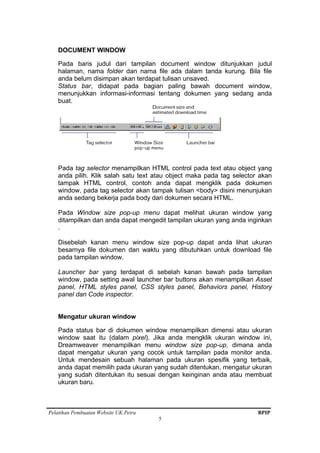 Pelatihan Pembuatan Website UK.Petra BPIP
5
DOCUMENT WINDOW
Pada baris judul dari tampilan document window ditunjukkan judul
halaman, nama folder dan nama file ada dalam tanda kurung. Bila file
anda belum disimpan akan terdapat tulisan unsaved.
Status bar, didapat pada bagian paling bawah document window,
menunjukkan informasi-informasi tentang dokumen yang sedang anda
buat.
Pada tag selector menampilkan HTML control pada text atau object yang
anda pilih. Klik salah satu text atau object maka pada tag selector akan
tampak HTML control, contoh anda dapat mengklik pada dokumen
window, pada tag selector akan tampak tulisan <body> disini menunjukan
anda sedang bekerja pada body dari dokumen secara HTML.
Pada Window size pop-up menu dapat melihat ukuran window yang
ditampilkan dan anda dapat mengedit tampilan ukuran yang anda inginkan
.
Disebelah kanan menu window size pop-up dapat anda lihat ukuran
besarnya file dokumen dan waktu yang dibutuhkan untuk download file
pada tampilan window.
Launcher bar yang terdapat di sebelah kanan bawah pada tampilan
window, pada setting awal launcher bar buttons akan menampilkan Asset
panel, HTML styles panel, CSS styles panel, Behaviors panel, History
panel dan Code inspector.
Mengatur ukuran window
Pada status bar di dokumen window menampilkan dimensi atau ukuran
window saat itu (dalam pixel). Jika anda mengklik ukuran window ini,
Dreamweaver menampilkan menu window size pop-up, dimana anda
dapat mengatur ukuran yang cocok untuk tampilan pada monitor anda.
Untuk mendesain sebuah halaman pada ukuran spesifik yang terbaik,
anda dapat memilih pada ukuran yang sudah ditentukan, mengatur ukuran
yang sudah ditentukan itu sesuai dengan keinginan anda atau membuat
ukuran baru.
 
