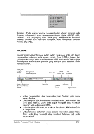 Pelatihan Pembuatan Website UK.Petra BPIP
6
Catatan : Pada ukuran window menggambarkan ukuran dimensi pada
browser. Untuk contoh, anda menggunakan ukuran “536 x 196 (640 x 480,
default)” jika pengunjung situs anda yang menggunakan Microsoft
Internet Explorer atau Netscape Navigator, maka konfigurasi tampilan
mereka 640 x 480.
TOOLBAR
Toolbar dreamweaver terdapat button-button yang dapat anda pilih dalam
menampilkan dokumen anda secara cepat : Code (HTML), desain, dan
gabungan keduanya yaitu tampilan secara HTML dan desain.Toolbar juga
menampilkan button-button perintah yang terdapat pada sebelah kanan
nama dokumen.
• Untuk menampilkan dan menyembunyikan Toolbar, pilih menu
View > Toolbar.
• Untuk tampilan dokumen secara kode atau HTML , klik button Code
View pada toolbar. Disini anda dapat mengedit atau membuat
halaman web anda secara HTML
• Untuk tampilan dokumen secara kode dan desain, klik button Code
& Design View
• Untuk tampilan dokumen secara desain, klik button Design View.
Disini anda bisa mengedit atau membuat halaman web anda
secara visual.
Code view /
tampilan
HTML
Code & desain view
Tampilan HTML &
desain
Design view /
tampilan desain
Nama file
Status file
Tampilan
Browser
Refresh
design view
Code
navigation
Reference
Options menu
 