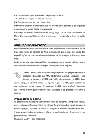 6   Permite subir para seu servidor algum arquivo local.
7   Permite dar check out em um arquivo
8   Permite dar check in em um arquivo
9 Permite expandir a tela de site, ele vai mostrar duas colunas, a da esquerda
é sua máquina e a da direita o seu servidor.
Caso seja necessário alterar qualquer configuração de seu site, basta clicar no
Menu Site, Manage Sites, escolhe o site a ser reconfigurado e clicar no botão
Edit.


CRIANDO DOCUMENTOS
O Dreamweaver 8 passou a ter entre suas propriedades a possibilidade de se
criar sites dentro de padrões da W3C (www3c.org) que é órgão que cuida das
especificações técnicas de desenvolvimentos de tecnologias aplicadas à web
sites.
Então ao se criar uma página HTML, ele vai criar ela no padrão XHTML, que é
um padrão que permite uma validação correta para suas páginas.


          XHTML é uma reformulação da linguagem HTML (Hypertext Markup
          language) baseada na XML (Extensible Markup Language). Em
          termos de sintaxe, a XHTML não é tão tolerante como a HTML. Isso
ocorre porque a XHTML utiliza as rígidas regras de XML para realizar as
marcações em um documento. Por padrão a XHTML separa a TAG (elemento
que permite definir qual comando será utilizado) e as propriedades para a
mesma.

Propriedades da página
As propriedades da página são elementos que se aplicam a uma página inteira,
em vez de somente a um objeto na página. As propriedades visuais incluem o
título da página, uma cor de fundo ou imagem e as cores do texto e do link.
Outras propriedades de página incluem a codificação de documento e as
pastas de site, se houver.
Clique em Modify, Page Properties.




                                                                            10
 