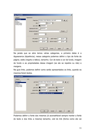 Na janela que se abre temos várias categorias, a primeira delas é a
Appearance (Aparência), nessa categoria podemos definir o tipo de fonte da
página, estilo (negrito e itálico), tamanho. Cor de texto e cor de fundo, imagem
de fundo e as propriedades dessa imagem (se ele se repetira ou não) e
margens.
Na guia links, podemos definir como serão apresentados os links, quando os
mesmos forem textos.




Podemos definir a fonte dos mesmos (é aconselhável sempre manter a fonte
do texto e dos links a mesma) tamanho, cód do link (forma como ele vai



                                                                             11
 