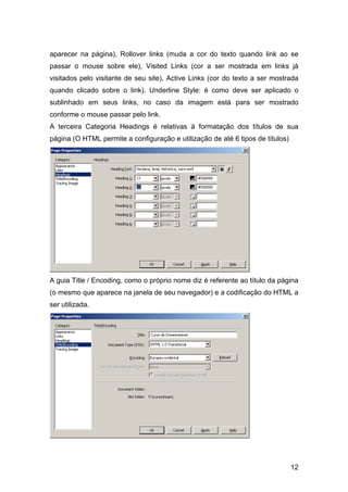 aparecer na página), Rollover links (muda a cor do texto quando link ao se
passar o mouse sobre ele), Visited Links (cor a ser mostrada em links já
visitados pelo visitante de seu site), Active Links (cor do texto a ser mostrada
quando clicado sobre o link). Underline Style: é como deve ser aplicado o
sublinhado em seus links, no caso da imagem está para ser mostrado
conforme o mouse passar pelo link.
A terceira Categoria Headings é relativas à formatação dos títulos de sua
página (O HTML permite a configuração e utilização de até 6 tipos de títulos)




A guia Title / Encoding, como o próprio nome diz é referente ao título da página
(o mesmo que aparece na janela de seu navegador) e a codificação do HTML a
ser utilizada.




                                                                                12
 