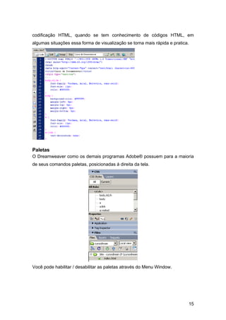 codificação HTML, quando se tem conhecimento de códigos HTML, em
algumas situações essa forma de visualização se torna mais rápida e pratica.




Paletas
O Dreamweaver como os demais programas Adobe® possuem para a maioria
de seus comandos paletas, posicionadas á direita da tela.




Você pode habilitar / desabilitar as paletas através do Menu Window.




                                                                           15
 
