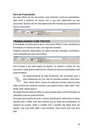Barra de Propriedades
Na parte inferior de seu documento, será mostrada a barra de propriedades,
essa barra é dinâmica de acordo com o que está selecionado em seu
documento. Quando não há nada selecionado ele mostrará as propriedades de
texto do documento.




TRABALHANDO COM TEXTOS
A formatação de textos dentro de um documento HTML é muito semelhante à
formatação em editores de texto, com algumas ressalvas
Podemos adicionar observações de textos invisíveis chamados comentários,
como anotações para seus documentos.




Para formatar o seu texto depois de digitá-lo, ou copiá-lo e colá-lo em seu
documento, basta apenas selecioná-lo e através da barra de propriedades você
pode formatá-lo.
            No desenvolvimento de sites atualmente, não se formata mais o
            texto diretamente em sua TAG de chamada exemplo (<font face=
            “Arial” >texto </font>, cria-se um estilo para a fonte e aplica-se esse
estilo na fonte (se o estilo for somente a uma palavra ficaria <span style= “font-
family: Arial” >texto</span>).
Na opção formato podemos definir se será somente texto ou terá atribuições de
cabeçalho (veremos posteriormente).
Na opção para escolha da fonte o próprio Dreamweaver define tipos de letras
seguras para a WEB, você deve lembrar que as letras são processadas na
máquina do usuário, então o cuidado com a escolha das letras deve ser
grande, mas você pode editar a lista existente, assim como criar uma nova
lista.




                                                                                16
 