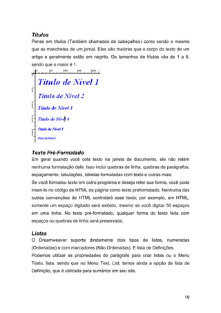 Títulos
Pense em títulos (Também chamados de cabeçalhos) como sendo o mesmo
que as manchetes de um jornal. Eles são maiores que o corpo do texto de um
artigo e geralmente estão em negrito. Os tamanhos de títulos vão de 1 a 6,
sendo que o maior é 1.




Texto Pré-Formatado
Em geral quando você cola texto na janela de documento, ele não retém
nenhuma formatação dele. Isso inclui quebras de linha, quebras de parágrafos,
espaçamento, tabulações, tabelas formatadas com texto e outras mais.
Se você formatou texto em outro programa e deseja reter sua forma, você pode
inseri-lo no código de HTML da página como texto preformatado. Nenhuma das
outras convenções de HTML controlará esse texto; por exemplo, em HTML,
somente um espaço digitado será exibido, mesmo se você digitar 50 espaços
em uma linha. No texto pré-formatado, qualquer forma do texto feita com
espaços ou quebras de linha será preservada.

Listas
O Dreamweaver suporta diretamente dois tipos de listas, numeradas
(Ordenadas) e com marcadores (Não Ordenadas). E lista de Definições.
Podemos utilizar as propriedades do parágrafo para criar listas ou o Menu
Texto, lista, sendo que no Menu Text, List, temos ainda a opção de lista de
Definição, que é utilizada para sumários em seu site.




                                                                          19
 