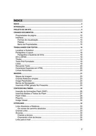 ÍNDICE
ÍNDICE .......................................................................................................................................... 2 
INTRODUÇÃO .............................................................................................................................. 4 
PROJETO DE UM SITE ................................................................................................................ 5 
CRIANDO DOCUMENTOS......................................................................................................... 10 
    Propriedades da página ................................................................................ 10 
    Interface ........................................................................................................ 13 
       Formas de visualização............................................................................. 14 
       Paletas ...................................................................................................... 15 
       Barra de Propriedades .............................................................................. 16 
TRABALHANDO COM TEXTOS................................................................................................ 16 
    Localizar e Substituir .................................................................................... 17 
    Parágrafos e Layout ..................................................................................... 18 
      Parágrafos e Quebras de linha ................................................................. 18 
    DIV e SPAN .................................................................................................. 18 
    Títulos ........................................................................................................... 19 
    Texto Pré-Formatado .................................................................................... 19 
    Listas ............................................................................................................ 19 
    Recuando Texto ........................................................................................... 20 
    Caracteres Especiais em HTML ................................................................... 20 
    Linhas Horizontais ........................................................................................ 20 
IMAGENS .................................................................................................................................... 21 
    Mapas de Imagem ........................................................................................ 23 
    Criando Rollovers simples ............................................................................ 23 
    Image Placeholder ........................................................................................ 24 
    Barras de Navegação ................................................................................... 24 
    Inserindo HTML gerado No Fireworks .......................................................... 25 
CONTEÚDO MULTIMIDIA.......................................................................................................... 25 
    Inserção de Animações Flash (SWF) ........................................................... 26 
    Inserindo Botões e Textos do Flash ............................................................. 27 
    Flash Vídeo................................................................................................... 28 
    Plug-ins ......................................................................................................... 29 
    Image Viewer ................................................................................................ 30 
HYPERLINKS ............................................................................................................................. 32 
    Links Absolutos e Relativos .......................................................................... 33 
      Os nomes de caminho absolutos .............................................................. 33 
    Criando Links ................................................................................................ 33 
    Âncoras......................................................................................................... 34 
      Criando a âncora ....................................................................................... 35 
      Chamando o link da âncora ...................................................................... 35 
    Links para e-mail .......................................................................................... 35 



                                                                                                                                                 2
 