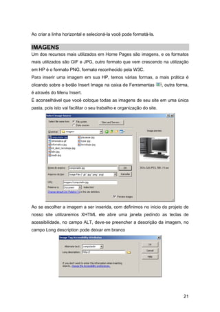 Ao criar a linha horizontal e selecioná-la você pode formatá-la.


IMAGENS
Um dos recursos mais utilizados em Home Pages são imagens, e os formatos
mais utilizados são GIF e JPG, outro formato que vem crescendo na utilização
em HP é o formato PNG, formato reconhecido pela W3C.
Para inserir uma imagem em sua HP, temos várias formas, a mais prática é
clicando sobre o botão Insert Image na caixa de Ferramentas            , outra forma,
é através do Menu Insert.
É aconselhável que você coloque todas as imagens de seu site em uma única
pasta, pois isto vai facilitar o seu trabalho e organização do site.




Ao se escolher a imagem a ser inserida, com definimos no inicio do projeto de
nosso site utilizaremos XHTML ele abre uma janela pedindo as teclas de
acessibilidade, no campo ALT, deve-se preencher a descrição da imagem, no
campo Long description pode deixar em branco




                                                                                  21
 