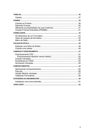 TABELAS.................................................................................................................................... 36 
    Células .......................................................................................................... 37 
FRAMES ..................................................................................................................................... 38 
    Criando os Frames ....................................................................................... 38 
    Salvando Frames .......................................................................................... 40 
    Alterando as propriedades de suas molduras............................................... 41 
    Criando Frames Embutidos (IFRAME) ......................................................... 41 
FORMULÁRIOS .......................................................................................................................... 43 
    Os elementos de um Formulário................................................................... 43 
    Tipos de campos de formulário..................................................................... 43 
    Menu de Salto............................................................................................... 45 
FOLHAS DE ESTILO .................................................................................................................. 46 
    Editando uma folha de Estilos ...................................................................... 49 
    Criando uma classe ...................................................................................... 49 
CAMADAS E POSICIONAMENTO ............................................................................................ 51 
    Posicionamento CSS .................................................................................... 51 
      Posicionamento absoluto versus relativo .................................................. 52 
    Criando Camadas ......................................................................................... 52 
    Escolhendo as TAGS ................................................................................... 54 
    Aninhando Camadas .................................................................................... 54 
COMPORTAMENTOS ................................................................................................................ 54 
    Adicionando Comportamentos...................................................................... 55 
    Pop-ups ........................................................................................................ 56 
    Ocultar Mostrar camadas.............................................................................. 57 
    Validando Formulários .................................................................................. 58 
EXTENSÕES DO DREAMWEAVER .......................................................................................... 60 
    Instalando uma nova extensão ..................................................................... 61 
CONCLUSÃO ............................................................................................................................. 62 




                                                                                                                                             3
 