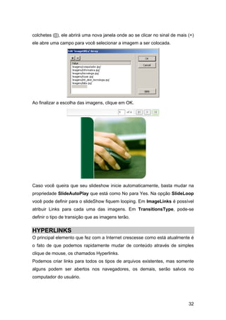 colchetes ([]), ele abrirá uma nova janela onde ao se clicar no sinal de mais (+)
ele abre uma campo para você selecionar a imagem a ser colocada.




Ao finalizar a escolha das imagens, clique em OK.




Caso você queira que seu slideshow inicie automaticamente, basta mudar na
propriedade SlideAutoPlay que está como No para Yes. Na opção SlideLoop
você pode definir para o slideShow fiquem looping. Em ImageLinks é possível
atribuir Links para cada uma das imagens. Em TransitionsType, pode-se
definir o tipo de transição que as imagens terão.


HYPERLINKS
O principal elemento que fez com a Internet crescesse como está atualmente é
o fato de que podemos rapidamente mudar de conteúdo através de simples
clique de mouse, os chamados Hyperlinks.
Podemos criar links para todos os tipos de arquivos existentes, mas somente
alguns podem ser abertos nos navegadores, os demais, serão salvos no
computador do usuário.




                                                                              32
 
