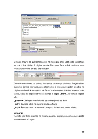 Defina o arquivo ao qual será ligado e no menu pop onde você pode especificar
se que o link relativo à página, ou site Root para fazer o link relativo a uma
localização central em seu site da WEB.




Observe que abaixo do campo link temos um campo chamado Target (alvo),
quando o campo fica vazio,ao se clicar sobre o link no navegador, ele abre na
página atual do link sobrepondo-a. Se eu precisar que o link abra em uma nova
janela, basta eu especificar nesse campo a opção _blank. As demais opções
são:
_parent    Carrega o link no frame de nível superior ao atual
_self   Carrega o link na mesma janela ou frame
_top    Remove todos os frames e carrega o link em uma janela inteira.

Âncoras
Permite criar links internos na mesma página, facilitando assim a navegação
em documentos longos.




                                                                           34
 