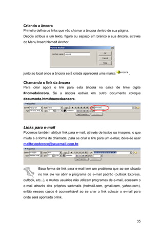 Criando a âncora
Primeiro defina os links que vão chamar a âncora dentro de sua página.
Depois atribua a um texto, figura ou espaço em branco a sua âncora, através
do Menu Insert Named Anchor.




junto ao local onde a âncora será criada aparecerá uma marca             .

Chamando o link da âncora
Para criar agora o link para esta âncora na caixa de links digite
#nomedaâncora. Se a âncora estiver em outro documento coloque
documento.htm/#nomedaancora.




Links para e-mail
Podemos também atribuir link para e-mail, através de textos ou imagens, o que
muda é a forma de chamada, para se criar o link para um e-mail, deve-se usar
mailto:endereco@seuemail.com.br.




          Essa forma de link para e-mail tem um problema que ao ser clicado
          no link ele vai abrir o programa de e-mail padrão (outlook Express,
outlook, etc...), e muitos usuários não utilizam programas de e-mail, acessam o
e-mail através dos próprios webmails (hotmail.com, gmail.com, yahoo.com),
então nesses casos é aconselhável ao se criar o link colocar o e-mail para
onde será apontado o link.




                                                                             35
 