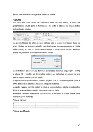 tabela, cor de borda e imagem de fundo da tabela.

Células
Ao clicar em uma célula, ou selecionar mais de uma célula, a barra de
propriedades muda para a formatação de texto e abaixo as propriedades
referentes às células.




As possibilidades de alteração das células são a opção de mesclar duas ou
mais células (na imagem o botão está inativo por termos apenas uma célula
selecionada), ao lado do botão mesclar temos o botão dividir células, ao clicar
sobre ele podemos dividir em colunas ou linhas.




Ao lado temos as opções de definir as dimensões da célula largura (W – width)
e altura (H – height), as dimensões podem ser aplicadas em pixels ou em
porcentagem, sendo que em pixels.
A opção No wrap tem como objetivo impedir que o conteúdo quebre para a
linha de baixo da célula ao alcançar a largura da célula.
A opção Header permite atribuir a célula a propriedade de célula de cabeçalho
(título), acrescenta um negrito e um peso maior a fonte.
Podemos também acrescentar cor de fundo e de borda a nossa tabela, bem
como imagem de fundo.
Tabela normal




Tabela Modificada




                                                                            37
 