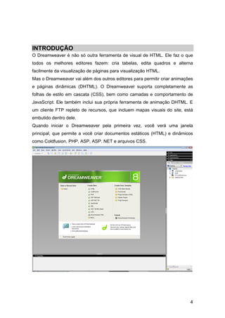 INTRODUÇÃO
O Dreamweaver é não só outra ferramenta de visual de HTML. Ele faz o que
todos os melhores editores fazem: cria tabelas, edita quadros e alterna
facilmente da visualização de páginas para visualização HTML.
Mas o Dreamweaver vai além dos outros editores para permitir criar animações
e páginas dinâmicas (DHTML). O Dreamweaver suporta completamente as
folhas de estilo em cascata (CSS), bem como camadas e comportamento de
JavaScript. Ele também inclui sua própria ferramenta de animação DHTML. E
um cliente FTP repleto de recursos, que incluem mapas visuais do site, está
embutido dentro dele.
Quando iniciar o Dreamweaver pela primeira vez, você verá uma janela
principal, que permite a você criar documentos estáticos (HTML) e dinâmicos
como Coldfusion, PHP, ASP, ASP. NET e arquivos CSS.




                                                                          4
 