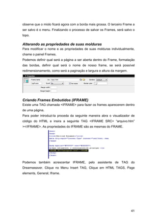 observe que o miolo ficará agora com a borda mais grossa. O terceiro Frame a
ser salvo é o menu. Finalizando o processo de salvar os Frames, será salvo o
topo.

Alterando as propriedades de suas molduras
Para modificar o nome e as propriedades de suas molduras individualmente,
chame o painel Frames.
Podemos definir qual será a página a ser aberta dentro do Frame, formatação
das bordas, definir qual será o nome de nosso frame, se será possível
redimensionamento, como será a paginação e largura e altura da margem.




Criando Frames Embutidos (IFRAME)
Existe uma TAG chamada <IFRAME> para fazer os frames aparecerem dentro
de uma página.
Para poder introduzi-la proceda da seguinte maneira abra o visualizador de
código do HTML e insira a seguinte TAG <IFRAME SRC= “arquivo.htm”
></IFRAME>. As propriedades do IFRAME são as mesmas do FRAME.




Podemos também acrescentar IFRAME, pelo assistente de TAG do
Dreamweaver. Clique no Menu Insert TAG, Clique em HTML TAGS, Page
elements, General, Iframe.




                                                                         41
 