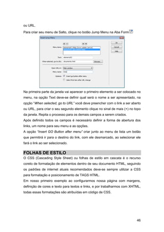ou URL.

Para criar seu menu de Salto, clique no botão Jump Menu na Aba Form




Na primeira parte da janela vai aparecer o primeiro elemento a ser colocado no
menu, na opção Text deve-se definir qual será o nome a ser apresentado, na
opção “When selected, go to URL” você deve preencher com o link a ser aberto
ou URL, para criar o seu segundo elemento clique no sinal de mais (+) no topo
da janela. Repita o processo para os demais campos a serem criados.
Após definido todos os campos é necessário definir a forma de abertura dos
links, um nome para seu menu e as opções.
A opção “Insert GO Button after menu” criar junto ao menu de lista um botão
que permitirá ir para o destino do link, com ele desmarcado, ao selecionar ele
fará o link ao ser selecionado.


FOLHAS DE ESTILO
O CSS (Cascading Style Sheet) ou folhas de estilo em cascata é o recurso
coreto de formatação de elementos dentro de seu documento HTML, seguindo
os padrões de internet atuais recomendados deve-se sempre utilizar a CSS
para formatação e posicionamento de TAGS HTML.
Em nosso primeiro exemplo ao configurarmos nossa página com margens,
definição de cores e texto para textos e links, e por trabalharmos com XHTML,
todas essas formatações são atribuídas em código de CSS.




                                                                           46
 