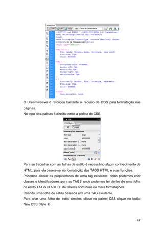 O Dreamweaver 8 reforçou bastante o recurso de CSS para formatação nas
páginas.
No topo das paletas à direita temos a paleta de CSS.




Para se trabalhar com as folhas de estilo é necessário algum conhecimento de
HTML, pois ela baseia-se na formatação das TAGS HTML e suas funções.
Podemos alterar as propriedades de uma tag existente, como podemos criar
classes e identificadores para as TAGS onde podemos ter dentro de uma folha
de estilo TAGS <TABLE> de tabelas com duas ou mais formatações.
Criando uma folha de estilo baseada em uma TAG existente.
Para criar uma folha de estilo simples clique no painel CSS clique no botão
New CSS Style     .



                                                                         47
 
