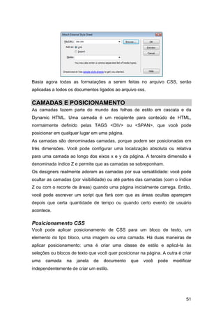 Basta agora todas as formatações a serem feitas no arquivo CSS, serão
aplicadas a todos os documentos ligados ao arquivo css.


CAMADAS E POSICIONAMENTO
As camadas fazem parte do mundo das folhas de estilo em cascata e da
Dynamic HTML. Uma camada é um recipiente para conteúdo de HTML,
normalmente definido pelas TAGS <DIV> ou <SPAN>, que você pode
posicionar em qualquer lugar em uma página.
As camadas são denominadas camadas, porque podem ser posicionadas em
três dimensões. Você pode configurar uma localização absoluta ou relativa
para uma camada ao longo dos eixos x e y da página. A terceira dimensão é
denominada índice Z e permite que as camadas se sobreponham.
Os designers realmente adoram as camadas por sua versatilidade: você pode
ocultar as camadas (por visibilidade) ou até partes das camadas (com o índice
Z ou com o recorte de áreas) quando uma página inicialmente carrega. Então,
você pode escrever um script que fará com que as áreas ocultas apareçam
depois que certa quantidade de tempo ou quando certo evento de usuário
acontece.

Posicionamento CSS
Você pode aplicar posicionamento de CSS para um bloco de texto, um
elemento do tipo bloco, uma imagem ou uma camada. Há duas maneiras de
aplicar posicionamento: uma é criar uma classe de estilo e aplicá-la às
seleções ou blocos de texto que você quer posicionar na página. A outra é criar
uma   camada     na   janela   de   documento    que   você   pode   modificar
independentemente de criar um estilo.




                                                                            51
 