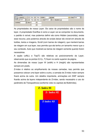 As propriedades de nossa Layer. Da caixa de propriedades são o nome da
layer. A propriedade Overflow é como a Layer vai se comportar no documento,
o padrão é visível, mas podemos definir ela como Hidden (escondida), existe
esse recurso, pois podemos através de scripts deixar ela visível em através de
botões, textos e imagens. Scroll (com barras de rolagem), que manterá barras
de rolagem em sua layer, isso permite que ela tenha um tamanho menor que o
seu conteúdo. Auto que mostrará as barras de rolagem somente quando forem
necessárias.
A opção Left(L) e Top(T) são relativas ao posicionamento da Layer,
observando que os pontos 0,0 (L, T) ficam no canto superior da página.
As dimensões de nossa Layer W (width) e H (height) são representadas
sempre em pixels.
Z-index é relativo ao empilhamento de nossas camadas, isso permite que
possamos colocar uma layer sobre a outra, a camada de Z-index maior sempre
ficará acima da outra. Um detalhe importante, animações em SWF sempre
ficarão acima da layers independente do Z-index, sendo necessário o uso do
parâmetro de Transparência (conforme visto no capítulo de Multimídia).




                                                                           53
 