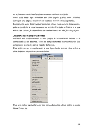 as ações comuns de JavaScript sem escrever nenhum JavaScript.
Você pode fazer algo acontecer em uma página quando seus usuários
carregam uma página, clicam em um objeto ou movem o mouse pela tela.
Logicamente que o Dreamweaver possui as rotinas mais comuns de javascript,
pois o JavaScript é uma linguagem de scripts Orientada a Objetos e a sua
estrutura e construção depende do seu conhecimento em relação à linguagem

Adicionando Comportamentos
Adicionar um comportamento a uma página é incrivelmente simples – o
complicado são os detalhes. Todos os comportamentos do Dreamweaver são
adicionados e editados com o inspetor Behaviors.
Para adicionar um comportamento a sua figura basta apenas clicar sobre o
sinal de (+) na esquerda superior do Painel.




Para um melhor aproveitamento dos comportamentos, clique sobre a opção
Show Events for.




                                                                       55
 