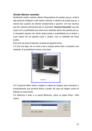 Ocultar Mostrar camadas
Atualmente muitos usuários utilizam bloqueadores de janelas pop-up, embora
seja possível configurar e até mesmo autorizar a abertura de janela pop-up, a
maioria dos usuários de Internet simplesmente a ignoram. Um dos recursos
que tem crescido ultimamente são os chamados “banners flutuantes” que são
Layers com a publicidade que antes eram utilizadas dentro das janelas pop-up,
é necessário apenas criar dentro dessa janela a possibilidade de se fechar a
Layer (assim ela vai aparecer para o usuário, mas na realidade ela ficará
oculta).
Para criar seu banner flutuante, proceda da seguinte forma:
1   Crie uma layer, de um nome a ela e coloque dentro dela o conteúdo a ser
mostrado. É aconselhável nomear a sua layer




2   É possível definir textos, imagens e mapas de imagens para chamarem o
comportamento que permitirá fechar a janela. No caso da imagem acima foi
definido um texto fechar.
3   Selecione o texto e no painel Behaviors, clique na opção Show / Hide
Layers.




                                                                          57
 