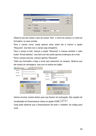 Observe que ele mostra o tipo de campo “text”, o nome do campo e o nome do
formulário, no caso contato.
Para o campo nome, basta apenas clicar sobre ele e marcar a opção
“Required”, isso fará com o campo seja obrigatório.
Para o campo e-mail, marque a opção “Required” e marque também o radio
button “Email address”, isso fará com ele aceite apenas endereços de e-mail.
Para o campo assunto, marque apenas “Required”.
Teste seu formulário e faça o envio sem preencher os campos. Observe que
ele mostra as mensagens, mas com os textos em inglês.




Vamos arrumar nossos textos para que fiquem em português. Nas opções de

visualização do Dreamweaver clique na opção CODE
Você pode observar que o Dreamweaver faz todo o “trabalho” de código para
você.




                                                                               59
 
