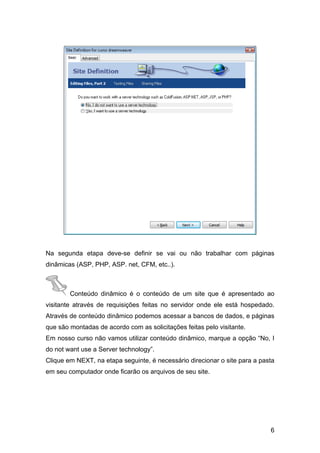 Na segunda etapa deve-se definir se vai ou não trabalhar com páginas
dinâmicas (ASP, PHP, ASP. net, CFM, etc..).



        Conteúdo dinâmico é o conteúdo de um site que é apresentado ao
visitante através de requisições feitas no servidor onde ele está hospedado.
Através de conteúdo dinâmico podemos acessar a bancos de dados, e páginas
que são montadas de acordo com as solicitações feitas pelo visitante.
Em nosso curso não vamos utilizar conteúdo dinâmico, marque a opção “No, I
do not want use a Server technology”.
Clique em NEXT, na etapa seguinte, é necessário direcionar o site para a pasta
em seu computador onde ficarão os arquivos de seu site.




                                                                            6
 