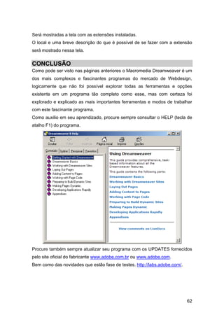 Será mostradas a tela com as extensões instaladas.
O local e uma breve descrição do que é possível de se fazer com a extensão
será mostrado nessa tela.


CONCLUSÃO
Como pode ser visto nas páginas anteriores o Macromedia Dreamweaver é um
dos mais complexos e fascinantes programas do mercado de Webdesign,
logicamente que não foi possível explorar todas as ferramentas e opções
existente em um programa tão completo como esse, mas com certeza foi
explorado e explicado as mais importantes ferramentas e modos de trabalhar
com este fascinante programa.
Como auxilio em seu aprendizado, procure sempre consultar o HELP (tecla de
atalho F1) do programa.




Procure também sempre atualizar seu programa com os UPDATES fornecidos
pelo site oficial do fabricante www.adobe.com.br ou www.adobe.com.
Bem como das novidades que estão fase de testes. http://labs.adobe.com/.




                                                                           62
 
