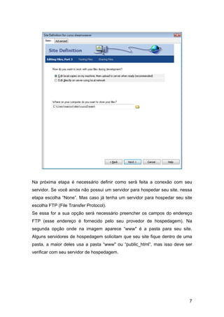 Na próxima etapa é necessário definir como será feita a conexão com seu
servidor. Se você ainda não possui um servidor para hospedar seu site, nessa
etapa escolha “None”. Mas caso já tenha um servidor para hospedar seu site
escolha FTP (File Transfer Protocol).
Se essa for a sua opção será necessário preencher os campos do endereço
FTP (esse endereço é fornecido pelo seu provedor de hospedagem). Na
segunda opção onde na imagem aparece “www" é a pasta para seu site.
Alguns servidores de hospedagem solicitam que seu site fique dentro de uma
pasta, a maior deles usa a pasta “www" ou “public_html”, mas isso deve ser
verificar com seu servidor de hospedagem.




                                                                          7
 
