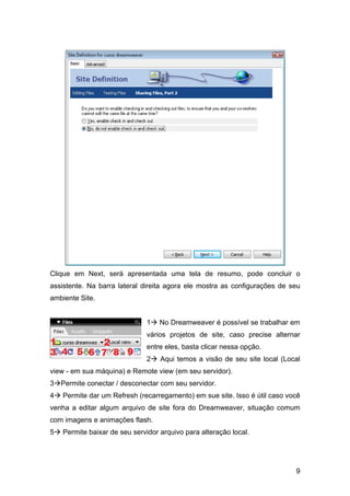 Clique em Next, será apresentada uma tela de resumo, pode concluir o
assistente. Na barra lateral direita agora ele mostra as configurações de seu
ambiente Site.


                              1    No Dreamweaver é possível se trabalhar em
                              vários projetos de site, caso precise alternar
                              entre eles, basta clicar nessa opção.
                              2    Aqui temos a visão de seu site local (Local
view - em sua máquina) e Remote view (em seu servidor).
3 Permite conectar / desconectar com seu servidor.
4   Permite dar um Refresh (recarregamento) em sue site. Isso é útil caso você
venha a editar algum arquivo de site fora do Dreamweaver, situação comum
com imagens e animações flash.
5   Permite baixar de seu servidor arquivo para alteração local.




                                                                            9
 