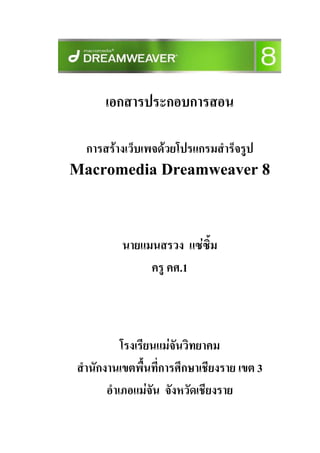 เอกสารประกอบการสอน

 การสรางเว็บเพจดวยโปรแกรมสําร็จรูป
Macromedia Dreamweaver 8



           นายแมนสรวง แซซม
                          ิ้
                ครู คศ.1



            โรงเรียนแมจนวิทยาคม
                        ั
 สํานักงานเขตพื้นที่การศึกษาเชียงราย เขต 3
        อําเภอแมจัน จังหวัดเชียงราย
 