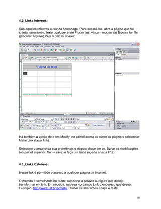 10
4.2_Links Internos:
São aqueles relativos a raiz da homepage. Para acessá-los, abra a página que foi
criada, selecione o texto qualquer e em Properties, vá com mouse até Browse for file
(procurar arquivo).Veja o círculo abaixo:
Há também a opção de ir em Modify, no painel acima do corpo da página e selecionar
Make Link (fazer link).
Selecione o arquivo da sua preferência e depois clique em ok. Salve as modificações
(no painel superior: file → save) e faça um teste (aperte a tecla F12).
4.3_Links Externos:
Nesse link é permitido o acesso a qualquer página da Internet.
O método é semelhante do outro: selecione a palavra ou figura que deseja
transformar em link. Em seguida, escreva no campo Link o endereço que deseja.
Exemplo: http://www.uff.br/ecmidia . Salve as alterações e faça o teste.
 