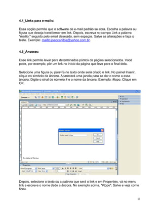 11
4.4_Links para e-mails:
Essa opção permite que o software de e-mail padrão se abra. Escolha a palavra ou
figura que deseja transformar em link. Depois, escreva no campo Link a palavra
"mailto:" seguido pelo email desejado, sem espaços. Salve as alterações e faça o
teste. Exemplo: mailto:joaocarlitos@yahoo.com.br.
4.5_Âncoras:
Esse link permite levar para determinados pontos da página selecionados. Você
pode, por exemplo, pôr um link no início da página que leve para o final dela.
Selecione uma figura ou palavra no texto onde será criado o link. No painel Inserir,
clique no símbolo da âncora. Aparecerá uma janela para se dar o nome a essa
âncora. Digite o sinal de número # e o nome da âncora. Exemplo: #topo. Clique em
OK.
Depois, selecione o texto ou a palavra que será o link e em Properties, vá no menu
link e escreva o nome dado a âncora. No exemplo acima, "#topo". Salve e veja como
ficou.
 