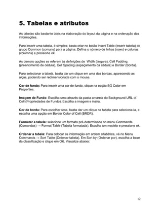 12
5. Tabelas e atributos
As tabelas são bastante úteis na elaboração do layout da página e na ordenação das
informações.
Para inserir uma tabela, é simples: basta criar no botão Insert Table (inserir tabela) do
grupo Common (comuns) para a página. Defina o número de linhas (rows) e colunas
(columns) e pressione ok.
As demais opções se referem às definições de Width (largura), Cell Padding
(preencimento de cédula), Cell Spacing (espaçamento da cédula) e Border (Borda).
Para selecionar a tabela, basta dar um clique em uma das bordas, aparecendo as
alças, podendo ser redimensionada com o mouse.
Cor de fundo: Para inserir uma cor de fundo, clique na opção BG Color em
Properties.
Imagem de Fundo: Escolha uma através da pasta amarela do Background URL of
Cell (Propriedades de Fundo). Escolha a imagem e insira.
Cor de borda: Para escolher uma, basta dar um clique na tabela para seleciona-la, e
escolha uma opção em Border Color of Cell (BRDR).
Formatar a tabela: selecione um formato pré-determinado no menu Commands
(Comandos) → Format Table (Tabela formatada). Escolha um modelo e pressione ok.
Ordenar a tabela: Para colocar as informação em ordem alfabética, vá no Menu
Commands → Sort Table (Ordenar tabela). Em Sort by (Ordenar por), escolha a base
da classificação e clique em OK. Visualize abaixo:
 
