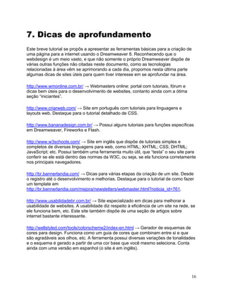 16
7. Dicas de aprofundamento
Este breve tutorial se propôs a apresentar as ferramentas básicas para a criação de
uma página para a internet usando o Dreamweaver 8. Reconhecendo que o
webdesign é um meio vasto, e que não somente o próprio Dreamweaver dispõe de
várias outras funções não citadas neste documento, como as tecnologias
relacionadas à área vêm se aprimorando a cada dia, propomos nesta última parte
algumas dicas de sites úteis para quem tiver interesse em se aprofundar na área.
http://www.wmonline.com.br/ → Webmasters online: portal com tutoriais, fórum e
dicas bem úteis para o desenvolvimento de websites, contanto ainda com a ótima
seção “iniciantes”.
http://www.criarweb.com/ → Site em português com tutoriais para linguagens e
layouts web. Destaque para o tutorial detalhado de CSS.
http://www.bananadesign.com.br/ → Possui alguns tutoriais para funções específicas
em Dreamweaver, Fireworks e Flash.
http://www.w3schools.com/ → Site em inglês que dispõe de tutoriais simples e
completos de diversas linguagens para web, como HTML; XHTML; CSS; DHTML;
JavaScript; etc. Possui também uma ferramenta muito útil, que “testa” o seu site para
conferir se ele está dentro das normas da W3C, ou seja, se ela funciona corretamente
nos principais navegadores.
http://br.bannerlandia.com/ → Dicas para várias etapas da criação de um site. Desde
o registro até o desenvolvimento e melhorias. Destaque para o tutorial de como fazer
um template em
http://br.bannerlandia.com/mejora/newsletters/webmaster.html?noticia_id=761.
http://www.usabilidadebr.com.br/ → Site especializado em dicas para melhorar a
usabilidade de websites. A usabilidade diz respeito à eficiência de um site na rede, se
ele funciona bem, etc. Este site também dispõe de uma seção de artigos sobre
internet bastante interessante.
http://wellstyled.com/tools/colorscheme2/index-en.html → Gerador de esquemas de
cores para design. Funciona como um guia de cores que combinam entre si e que
são agradáveis aos olhos, etc. A ferramenta possui diversas variações de tonalidades
e o esquema é gerado a partir de uma cor base que você mesmo seleciona. Conta
ainda com uma versão em espanhol (o site é em inglês).
 