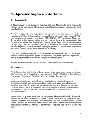 2
1. Apresentação e interface
1.1_ Apresentação
O Dreamweaver é um programa desenvolvido pela Macromedia para criação de
páginas para a web, sendo a ferramenta mais utilizada e uma das mais simples para
essa finalidade.
A internet possui algumas linguagens de programação de seu conteúdo, sendo a
mais comum HTML. Existem outras, em geral tendo esta como base, como XHTML,
que consiste em um aprimoramento do HTML, DHTML, CSS, JavaScript, Flash, etc.
Todas elas podem operar juntas em um mesmo documento, dependendo das
necessidades e intenções do designer / desenvolvedor. Seus códigos são chamados
de tags (algo como etiqueta em inglês), e, se dispostos de maneira organizada de
forma a respeitar a sintaxe própria da linguagem, podem funcionar mesmo se escritos
em um documento .txt (do Bloco de notas do Windows).
Com uma “interface amigável”, o Dreamweaver se apresenta como um facilitador,
tendo como função principal agilizar e simplificar a criação de layouts (composições),
sem que seja necessário decorar os códigos destas linguagens.
A seguir será apresentado um tutorial básico sobre o software Dreamweaver 8.
1.2_ Interface:
A interface ou área de trabalho do Dreamweaver é composta pelos menus superiores:
File (Arquivo); View (Vizualizar); Insert (Inserir); Modify (Modificar); Text (Texto);
Commands (Comandos); Site (Site); Window (Janela); Help (Ajuda).
Logo abaixo localiza-se o painel Inserir, o qual pode ser visualizado da forma
simplificada (padrão no Dreamweaver 8) ou na forma de abas (tabs). Ele permite
trabalhar com vários tipos de objetos como tabelas, imagens, formulários, etc. Isto
pode ser alterado ao clicar na setinha para baixo localizada ao lado de onde deverá
estar escrito "common", uma vez que tenha-se escolhido trabalhar com um
documento comum.
Neste painel podem ser escolhidos os atributos de Hyperlink (Hiperlink); Email link;
Named anchor (Âncora nomeada); Table (Tabela); Insert div tag (Inserir tag div);
Images (Imagens, que expande para selecionar algumas especificações); Media
(Mídia - inclusão de animações flash e afins); Date (Data); Server side include (Incluir
arquivos relacionados); Comment (Comentários); Templates; Tag chooser (Seletor de
tags).
 