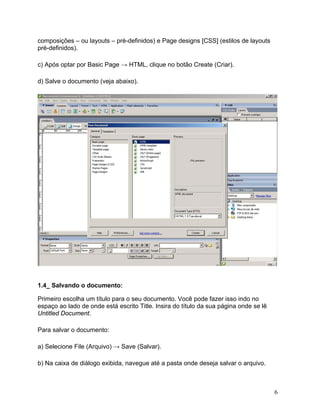 6
composições – ou layouts – pré-definidos) e Page designs [CSS] (estilos de layouts
pré-definidos).
c) Após optar por Basic Page → HTML, clique no botão Create (Criar).
d) Salve o documento (veja abaixo).
1.4_ Salvando o documento:
Primeiro escolha um título para o seu documento. Você pode fazer isso indo no
espaço ao lado de onde está escrito Title. Insira do título da sua página onde se lê
Untitled Document.
Para salvar o documento:
a) Selecione File (Arquivo) → Save (Salvar).
b) Na caixa de diálogo exibida, navegue até a pasta onde deseja salvar o arquivo.
 