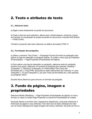 8
2. Texto e atributos de texto
2.1_ Adicionar texto:
a) Digite o texto diretamente na janela do documento.
b) Copie o texto de outro aplicativo, alterne para o Dreamweaver, posicione o ponto
de inserção na visualização do projeto da janela do documento e escolha Edit (Editar)
→ Paste (Colar).
Também é possível colar texto utilizando os atalhos de teclado CTRL+V.
2.2_ Formatação dos parágrafos
a) Utilize o submenu Text (Texto) → Paragraph Format (Formato do parágrafo) para
aplicar as tags de cabeçalho e parágrafo padrão. Ou então o menu pop-up Properties
(Propriedades) → Page Properties (Propriedades da Página).
b) Para aplicar uma tag de cabeçalho ou parágrafo, selecione parte do parágrafo,
escolha uma opção: selecione um formato de parágrafo [por exemplo: Heading 1
(Cabeçalho 1), Heading 2 (Cabeçalho 2), Preformatted Text (Texto pré-
formatado),etc.). A tag HTML associada ao estilo selecionado (por exemplo: h1 para
Cabeçalho 1, h2 para Cabeçalho 2, pre para Texto pré-formatado,etc.) será aplicada
ao parágrafo inteiro.
Escolha None (Nenhum) para remover um formato de parágrafo.
3. Fundo da página, imagem e
propriedades
Selecione Modify (Modificar) → Page Properties (Propriedades da página) no menu
do topo ou clique no botão Page Properties no painel de Propriedades do rodapé.
Na janela aberta no primeiro ítem, Appearance (Aparência), você pode selecionar a
fonte base da página e seus atributos; Text color (Cor do texto); Background color
(cor do fundo); Background image (Imagem de fundo) e atributos: ela pode ser fixa ou
 