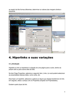 9
se repetir de três formas diferentes; determinar os valores das margens direita e
esquerda.
4. Hiperlinks e suas variações
4.1_Introdução
Hiperlink ou link ou hipertexto é a ligação de uma página para a outra, dentro do
próprio site ou para outros sites da web.
No item Page Properties, selecione o segundo ítem, Links. Lá você poderá selecionar
as propriedades básicas deles, como cores, etc.
Para fazer um hiperlink, selecione a palavra ou figura que deseja transformar em link.
Em seguida, utilize o campo Link no Properties (Inspetor de Propriedades).
Existem quatro tipos de link:
 