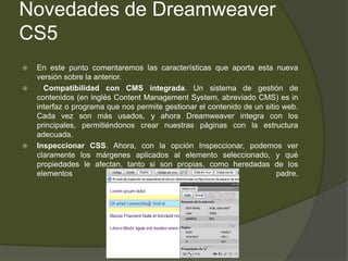 Novedades de Dreamweaver
CS5
   En este punto comentaremos las características que aporta esta nueva
    versión sobre la anterior.
     Compatibilidad con CMS integrada. Un sistema de gestión de
    contenidos (en inglés Content Management System, abreviado CMS) es in
    interfaz o programa que nos permite gestionar el contenido de un sitio web.
    Cada vez son más usados, y ahora Dreamweaver integra con los
    principales, permitiéndonos crear nuestras páginas con la estructura
    adecuada.
   Inspeccionar CSS. Ahora, con la opción Inspeccionar, podemos ver
    claramente los márgenes aplicados al elemento seleccionado, y qué
    propiedades le afectan, tanto si son propias, como heredadas de los
    elementos                                                            padre.
 
