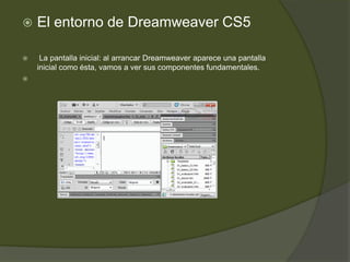    El entorno de Dreamweaver CS5

    La pantalla inicial: al arrancar Dreamweaver aparece una pantalla
    inicial como ésta, vamos a ver sus componentes fundamentales.

 