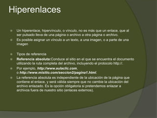 Hiperenlaces

   Un hiperenlace, hipervínculo, o vínculo, no es más que un enlace, que al
    ser pulsado lleva de una página o archivo a otra página o archivo.
   Es posible asignar un vínculo a un texto, a una imagen, o a parte de una
    imagen

   Tipos de referencia
   Referencia absoluta:Conduce al sitio en el que se encuentra el documento
    utilizando la ruta completa del archivo, incluyendo el protocolo http://.
   Por ejemplo, http://www.aulaclic.com,
    o http://www.misitio.com/seccion2/pagina1.html.
   La referencia absoluta es independiente de la ubicación de la página que
    contiene el enlace, y será válida siempre que no cambie la ubicación del
    archivo enlazado. Es la opción obligatoria si pretendemos enlazar a
    archivos fuera de nuestro sitio (enlaces externos).
 