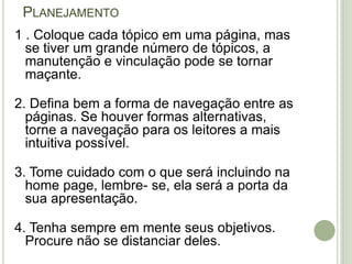 Planejamento1 . Coloque cada tópico em uma página, mas se tiver um grande número de tópicos, a manutenção e vinculação pode se tornar maçante.2. Defina bem a forma de navegação entre as páginas. Se houver formas alternativas, torne a navegação para os leitores a mais intuitiva possível.3. Tome cuidado com o que será incluindo na home page, lembre- se, ela será a porta da sua apresentação.4. Tenha sempre em mente seus objetivos. Procure não se distanciar deles.